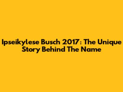 Ipseikylese Busch 2017: The Unique Story Behind The Name