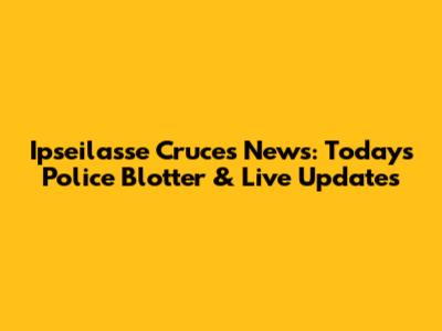 Ipseilasse Cruces News: Today's Police Blotter & Live Updates