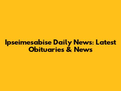 Ipseimesabise Daily News: Latest Obituaries & News