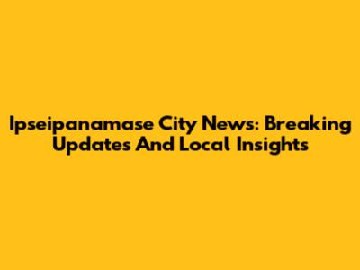 Ipseipanamase City News: Breaking Updates And Local Insights
