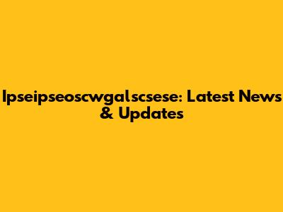 Ipseipseoscwgalscsese: Latest News & Updates