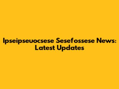 Ipseipseuocsese Sesefossese News: Latest Updates