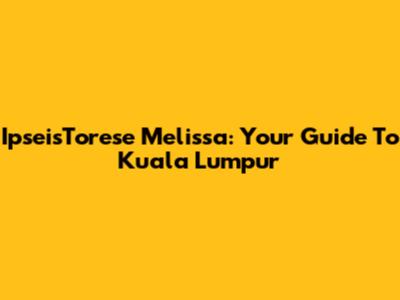 IpseisTorese Melissa: Your Guide To Kuala Lumpur