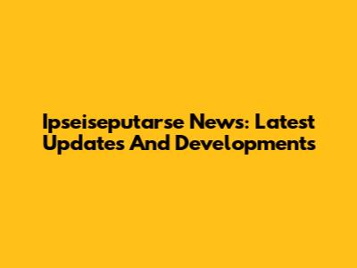 Ipseiseputarse News: Latest Updates And Developments