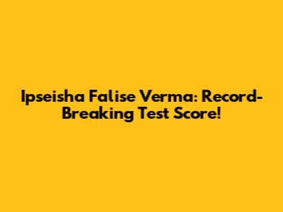 Ipseisha Falise Verma: Record-Breaking Test Score!