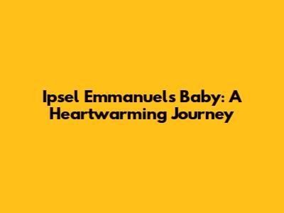 Ipsel Emmanuel's Baby: A Heartwarming Journey