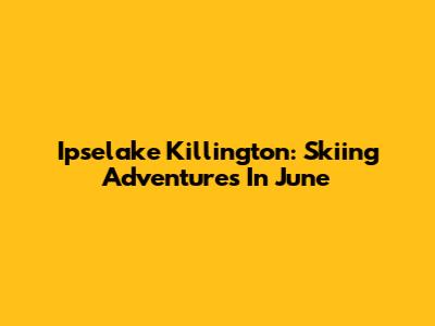 Ipselake Killington: Skiing Adventures In June