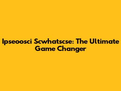 Ipseoosci Scwhatscse: The Ultimate Game Changer