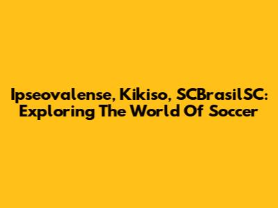 Ipseovalense, Kikiso, SCBrasilSC: Exploring The World Of Soccer