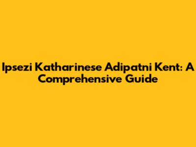 Ipsezi Katharinese Adipatni Kent: A Comprehensive Guide