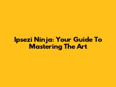 Ipsezi Ninja: Your Guide To Mastering The Art