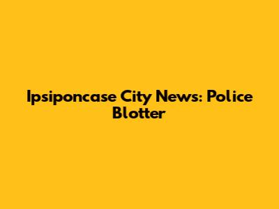 Ipsiponcase City News: Police Blotter