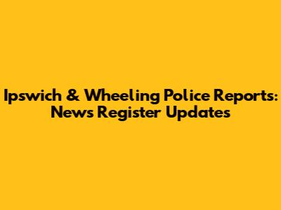 Ipswich & Wheeling Police Reports: News Register Updates