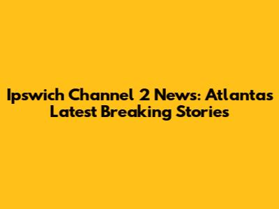 Ipswich Channel 2 News: Atlanta's Latest Breaking Stories