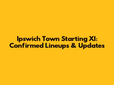 Ipswich Town Starting XI: Confirmed Lineups & Updates