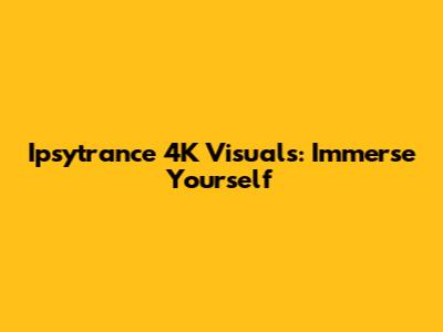 Ipsytrance 4K Visuals: Immerse Yourself