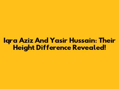 Iqra Aziz And Yasir Hussain: Their Height Difference Revealed!