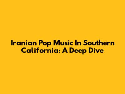 Iranian Pop Music In Southern California: A Deep Dive