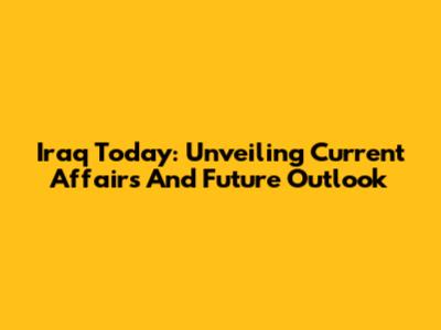 Iraq Today: Unveiling Current Affairs And Future Outlook
