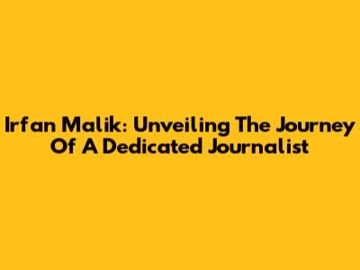 Irfan Malik: Unveiling The Journey Of A Dedicated Journalist