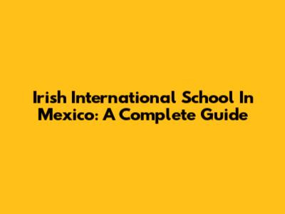 Irish International School In Mexico: A Complete Guide