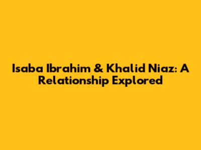 Isaba Ibrahim & Khalid Niaz: A Relationship Explored