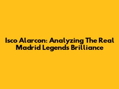 Isco Alarcon: Analyzing The Real Madrid Legend's Brilliance
