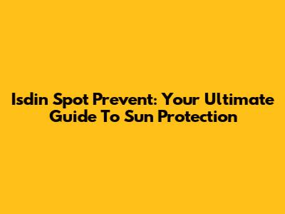 Isdin Spot Prevent: Your Ultimate Guide To Sun Protection