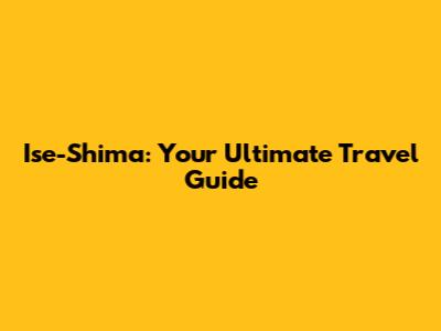 Ise-Shima: Your Ultimate Travel Guide