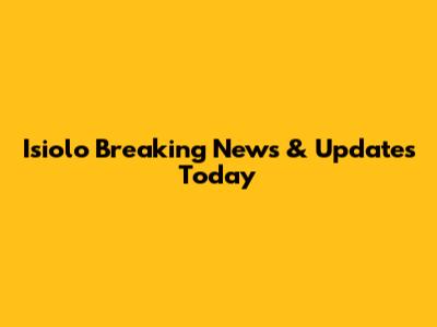 Isiolo Breaking News & Updates Today
