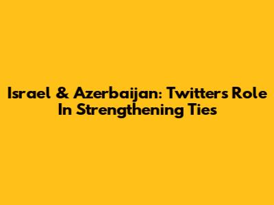 Israel & Azerbaijan: Twitter's Role In Strengthening Ties