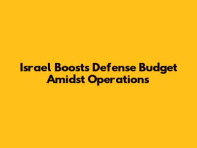 Israel Boosts Defense Budget Amidst Operations