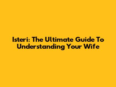 Isteri: The Ultimate Guide To Understanding Your Wife