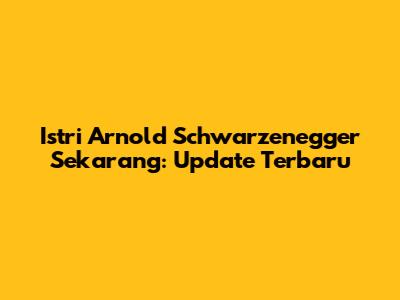 Istri Arnold Schwarzenegger Sekarang: Update Terbaru