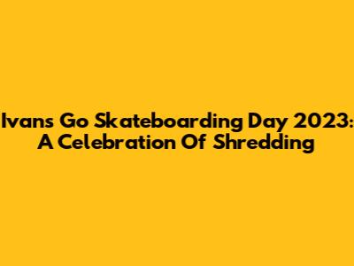 Ivan's Go Skateboarding Day 2023: A Celebration Of Shredding