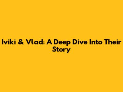 Iviki & Vlad: A Deep Dive Into Their Story
