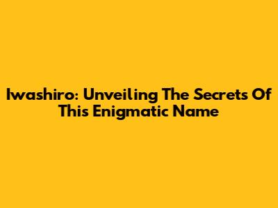 Iwashiro: Unveiling The Secrets Of This Enigmatic Name