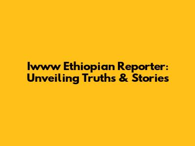 Iwww Ethiopian Reporter: Unveiling Truths & Stories