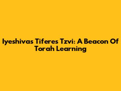 Iyeshivas Tiferes Tzvi: A Beacon Of Torah Learning
