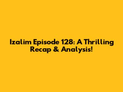 Izalim Episode 128: A Thrilling Recap & Analysis!