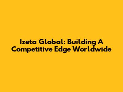 Izeta Global: Building A Competitive Edge Worldwide