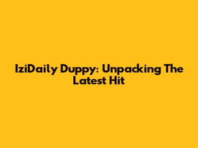 IziDaily Duppy: Unpacking The Latest Hit