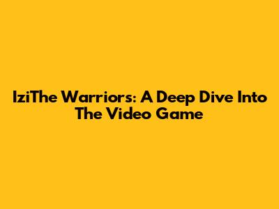 IziThe Warriors: A Deep Dive Into The Video Game