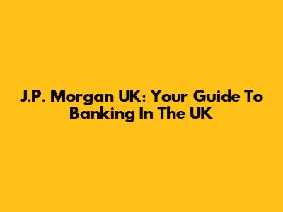 J.P. Morgan UK: Your Guide To Banking In The UK