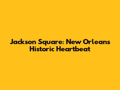 Jackson Square: New Orleans' Historic Heartbeat