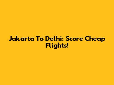 Jakarta To Delhi: Score Cheap Flights!
