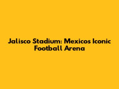 Jalisco Stadium: Mexico's Iconic Football Arena