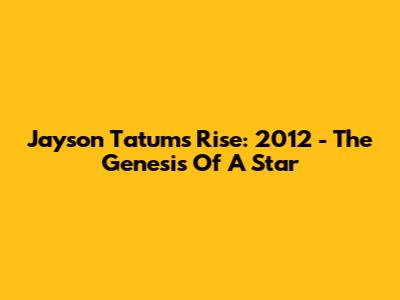 Jayson Tatum's Rise: 2012 - The Genesis Of A Star