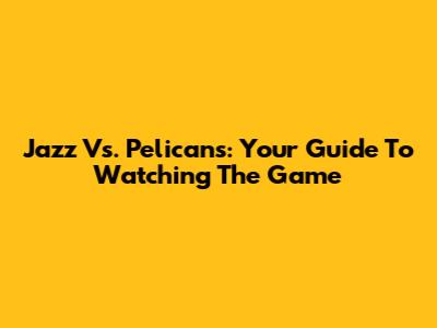 Jazz Vs. Pelicans: Your Guide To Watching The Game