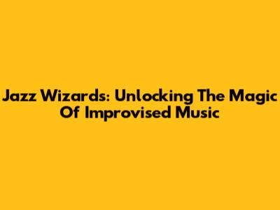 Jazz Wizards: Unlocking The Magic Of Improvised Music